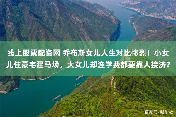 线上股票配资网 乔布斯女儿人生对比惨烈！小女儿住豪宅建马场，大女儿却连学费都要靠人接济？