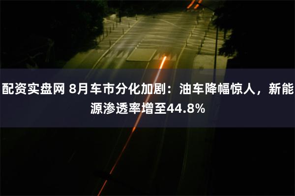 配资实盘网 8月车市分化加剧：油车降幅惊人，新能源渗透率增至44.8%