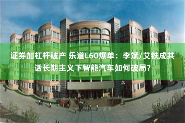 证券加杠杆破产 乐道L60爆单：李斌/艾铁成共话长期主义下智能汽车如何破局？