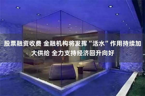 股票融资收费 金融机构将发挥“活水”作用持续加大供给 全力支持经济回升向好