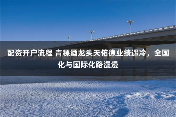 配资开户流程 青稞酒龙头天佑德业绩遇冷，全国化与国际化路漫漫