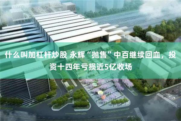 什么叫加杠杆炒股 永辉“抛售”中百继续回血，投资十四年亏损近5亿收场
