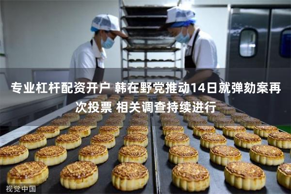 专业杠杆配资开户 韩在野党推动14日就弹劾案再次投票 相关调查持续进行