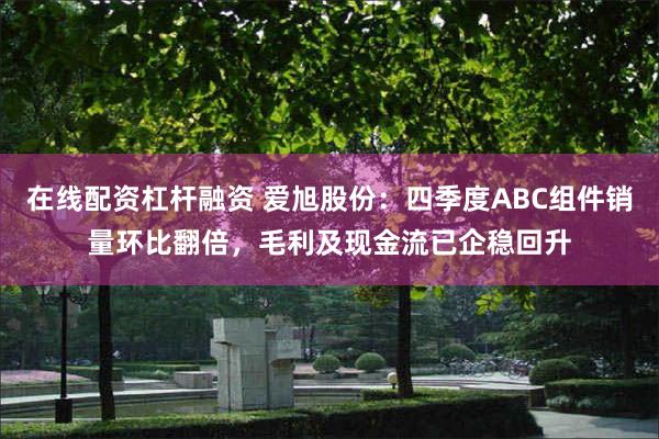 在线配资杠杆融资 爱旭股份：四季度ABC组件销量环比翻倍，毛利及现金流已企稳回升