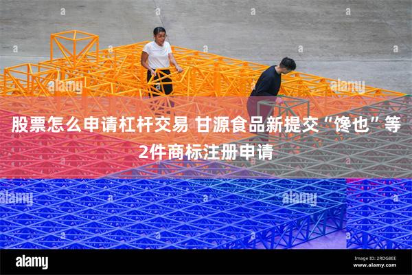 股票怎么申请杠杆交易 甘源食品新提交“馋也”等2件商标注册申请