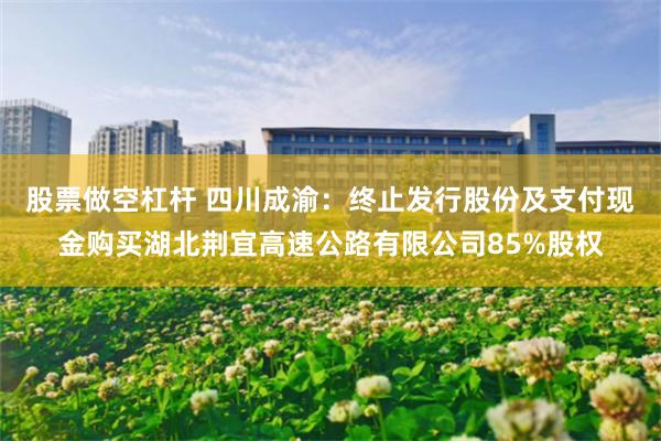 股票做空杠杆 四川成渝：终止发行股份及支付现金购买湖北荆宜高速公路有限公司85%股权