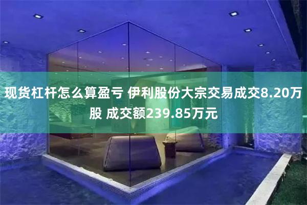 现货杠杆怎么算盈亏 伊利股份大宗交易成交8.20万股 成交额239.85万元