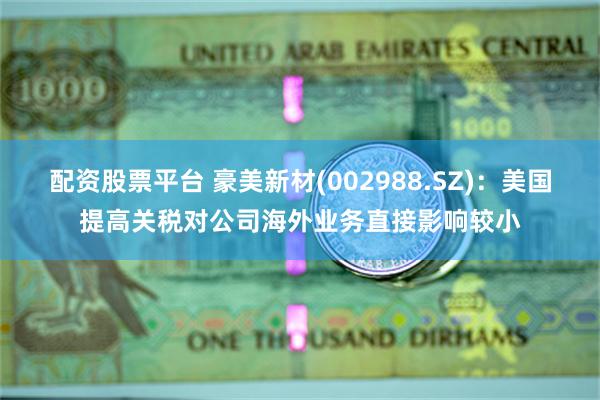 配资股票平台 豪美新材(002988.SZ)：美国提高关税对公司海外业务直接影响较小
