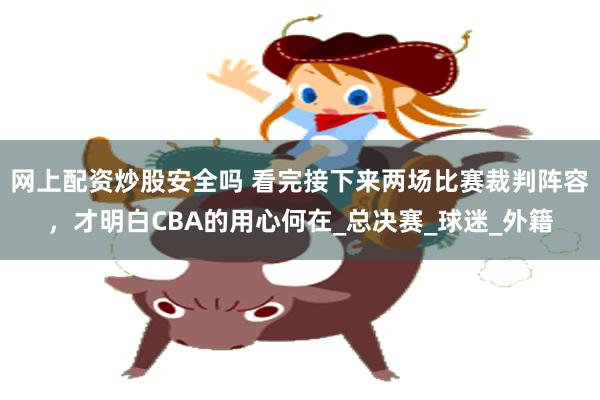 网上配资炒股安全吗 看完接下来两场比赛裁判阵容，才明白CBA的用心何在_总决赛_球迷_外籍