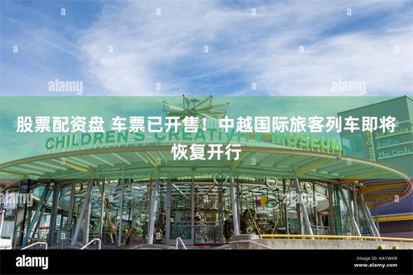 股票配资盘 车票已开售！中越国际旅客列车即将恢复开行