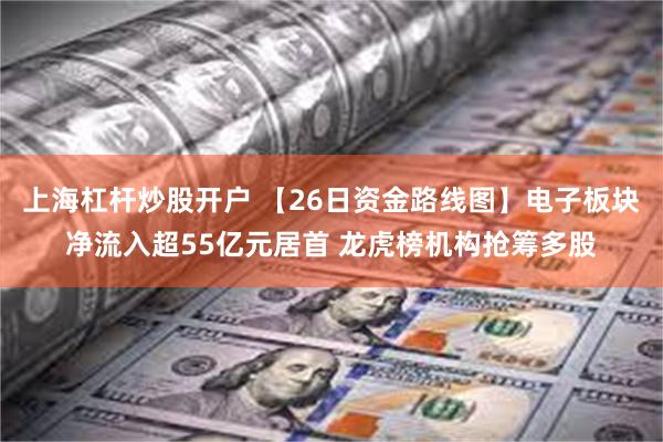 上海杠杆炒股开户 【26日资金路线图】电子板块净流入超55亿元居首 龙虎榜机构抢筹多股