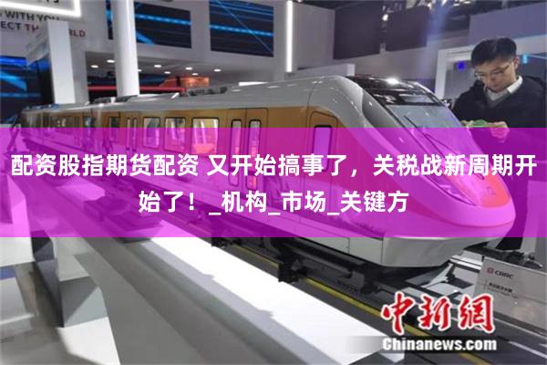 配资股指期货配资 又开始搞事了，关税战新周期开始了！_机构_市场_关键方
