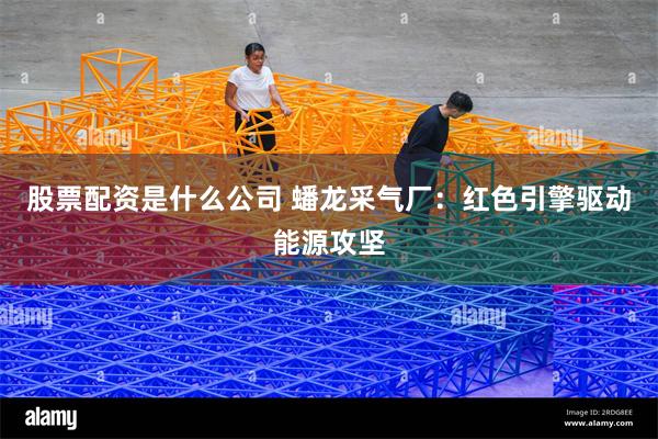 股票配资是什么公司 蟠龙采气厂：红色引擎驱动能源攻坚