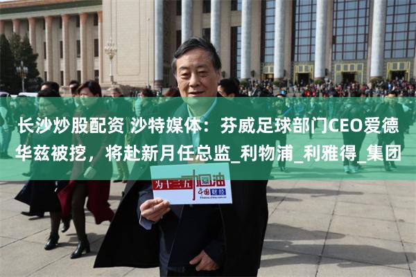 长沙炒股配资 沙特媒体：芬威足球部门CEO爱德华兹被挖，将赴新月任总监_利物浦_利雅得_集团