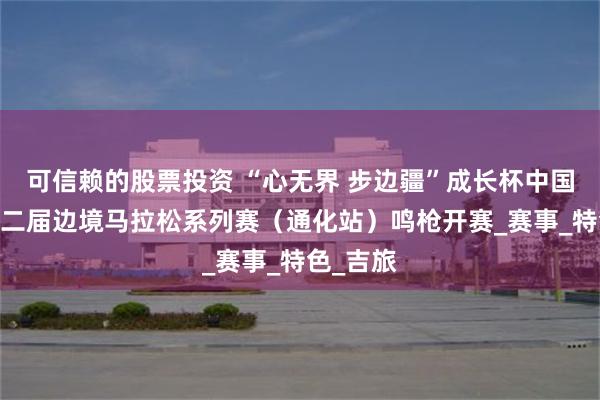 可信赖的股票投资 “心无界 步边疆”成长杯中国·吉林第二届边境马拉松系列赛（通化站）鸣枪开赛_赛事_特色_吉旅