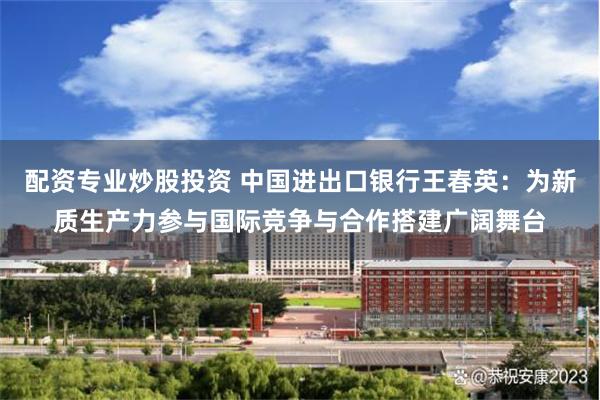 配资专业炒股投资 中国进出口银行王春英：为新质生产力参与国际竞争与合作搭建广阔舞台