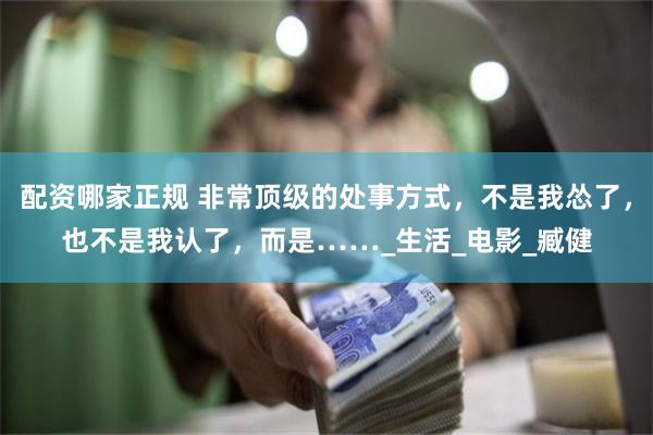 配资哪家正规 非常顶级的处事方式，不是我怂了，也不是我认了，而是……_生活_电影_臧健