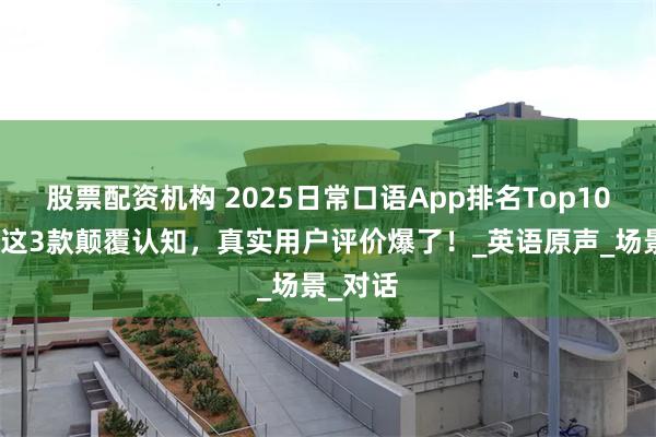 股票配资机构 2025日常口语App排名Top10曝光！这3款颠覆认知，真实用户评价爆了！_英语原声_场景_对话