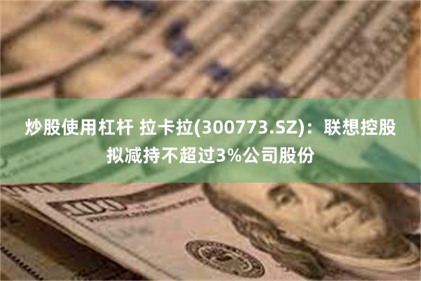 炒股使用杠杆 拉卡拉(300773.SZ)：联想控股拟减持不超过3%公司股份