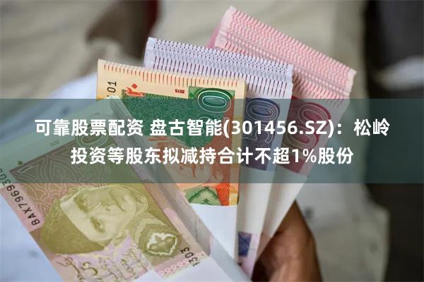 可靠股票配资 盘古智能(301456.SZ)：松岭投资等股东拟减持合计不超1%股份