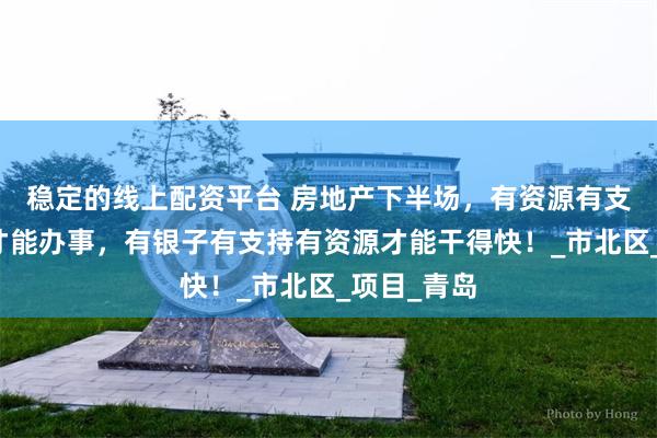稳定的线上配资平台 房地产下半场，有资源有支持有银子才能办事，有银子有支持有资源才能干得快！_市北区_项目_青岛
